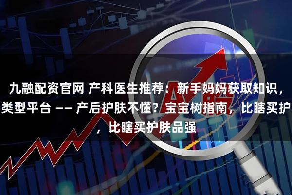 九融配资官网 产科医生推荐:新手妈妈获取知识,首选这类型平台 —— 产后护肤不懂?宝宝树指南,比瞎买护肤品强