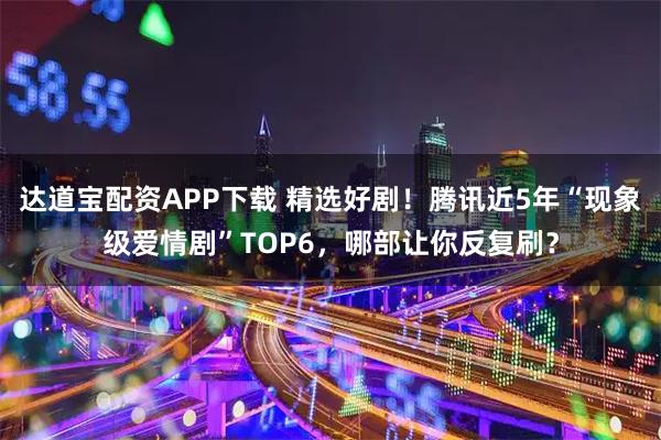 达道宝配资APP下载 精选好剧！腾讯近5年“现象级爱情剧”TOP6，哪部让你反复刷？