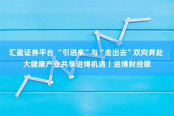 汇盈证券平台 “引进来”与“走出去”双向奔赴 大健康产业共享进博机遇丨进博财经眼