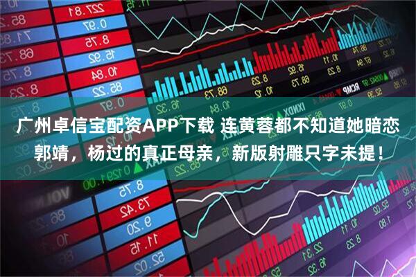 广州卓信宝配资APP下载 连黄蓉都不知道她暗恋郭靖，杨过的真正母亲，新版射雕只字未提！