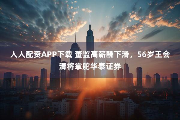 人人配资APP下载 董监高薪酬下滑，56岁王会清将掌舵华泰证券