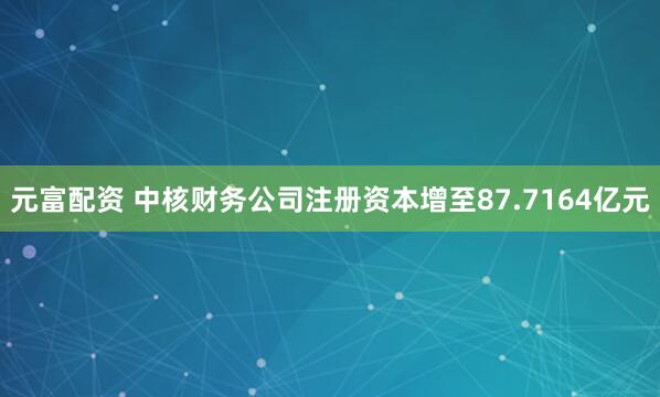 元富配资 中核财务公司注册资本增至87.7164亿元