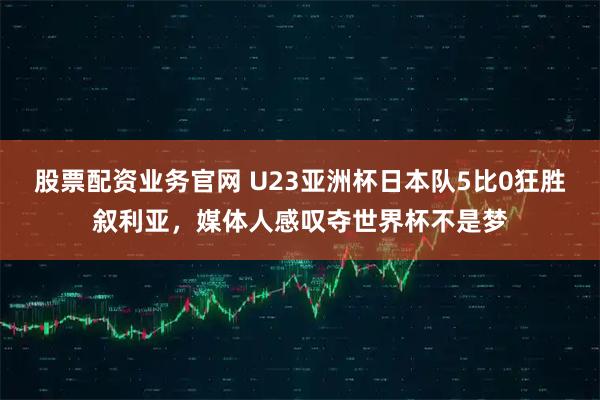 股票配资业务官网 U23亚洲杯日本队5比0狂胜叙利亚，媒体人感叹夺世界杯不是梦