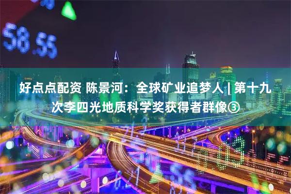 好点点配资 陈景河：全球矿业追梦人 | 第十九次李四光地质科学奖获得者群像③