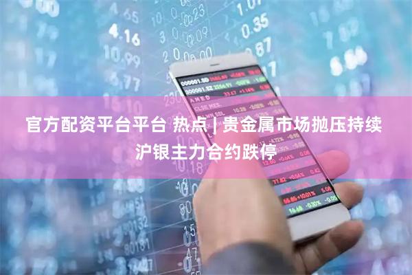 官方配资平台平台 热点 | 贵金属市场抛压持续 沪银主力合约跌停