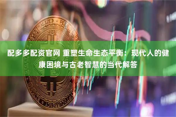 配多多配资官网 重塑生命生态平衡：现代人的健康困境与古老智慧的当代解答