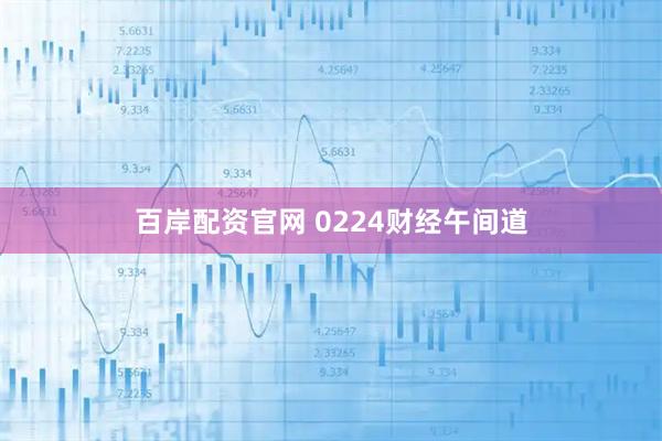 百岸配资官网 0224财经午间道