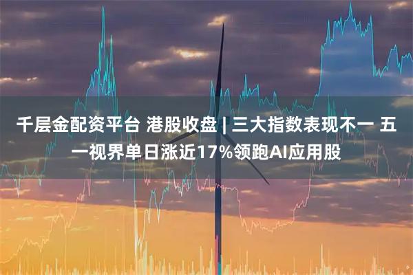 千层金配资平台 港股收盘 | 三大指数表现不一 五一视界单日涨近17%领跑AI应用股
