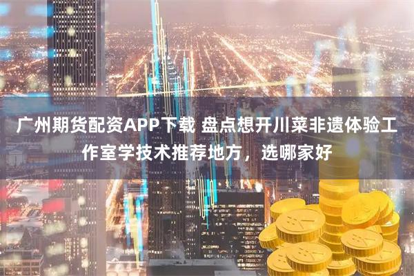 广州期货配资APP下载 盘点想开川菜非遗体验工作室学技术推荐地方，选哪家好