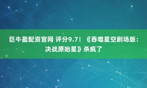 巨牛盈配资官网 评分9.7！《吞噬星空剧场版：决战原始星》杀疯了