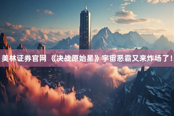 美林证券官网 《决战原始星》宇宙恶霸又来炸场了！