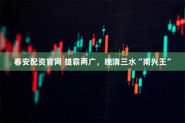 春安配资官网 雄霸两广，晚清三水“南兴王”