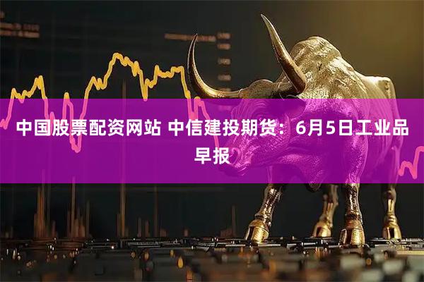 中国股票配资网站 中信建投期货：6月5日工业品早报