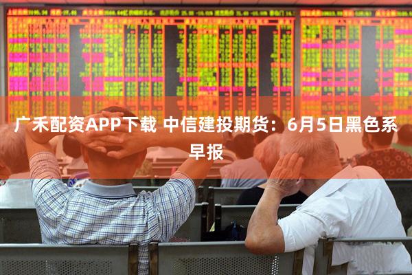 广禾配资APP下载 中信建投期货：6月5日黑色系早报