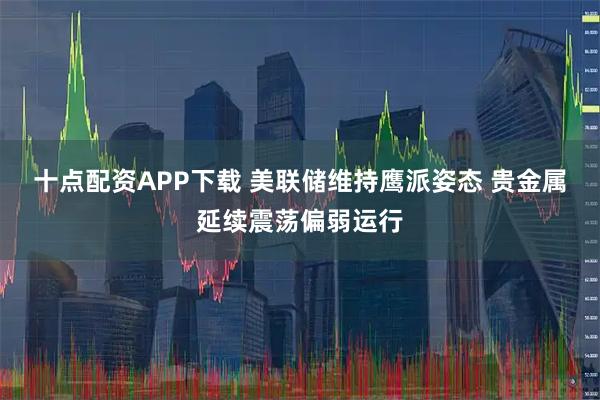 十点配资APP下载 美联储维持鹰派姿态 贵金属延续震荡偏弱运行