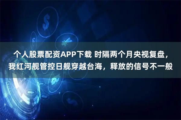个人股票配资APP下载 时隔两个月央视复盘，我红河舰管控日舰穿越台海，释放的信号不一般
