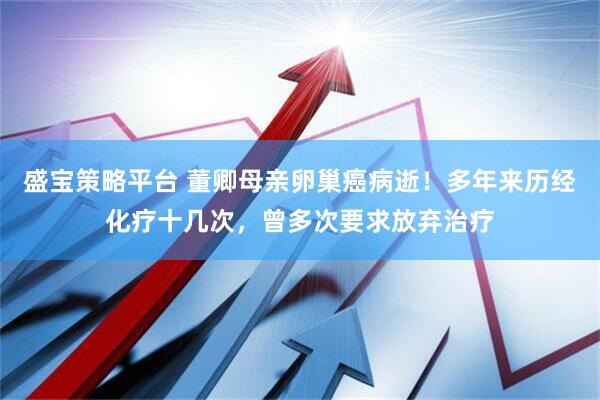 盛宝策略平台 董卿母亲卵巢癌病逝！多年来历经化疗十几次，曾多次要求放弃治疗