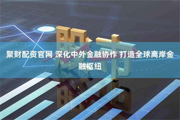 聚财配资官网 深化中外金融协作 打造全球离岸金融枢纽