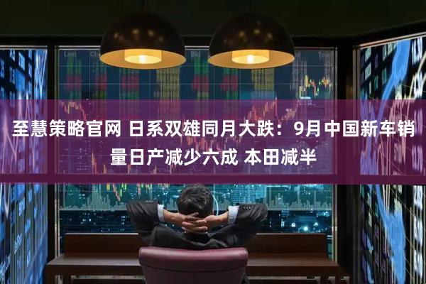至慧策略官网 日系双雄同月大跌：9月中国新车销量日产减少六成 本田减半