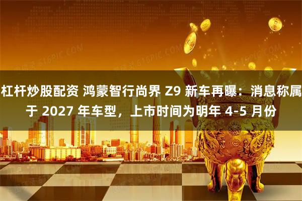 杠杆炒股配资 鸿蒙智行尚界 Z9 新车再曝：消息称属于 2027 年车型，上市时间为明年 4-5 月份